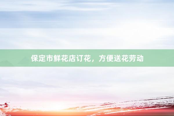 保定市鲜花店订花，方便送花劳动